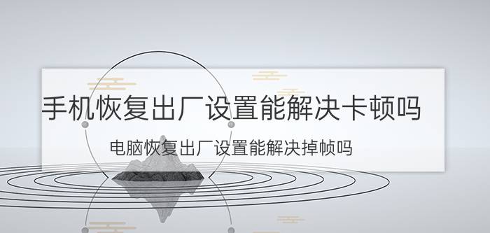 手机恢复出厂设置能解决卡顿吗 电脑恢复出厂设置能解决掉帧吗？